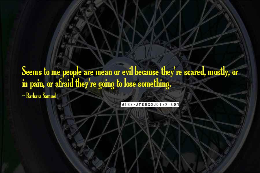 Barbara Samuel Quotes: Seems to me people are mean or evil because they're scared, mostly, or in pain, or afraid they're going to lose something.