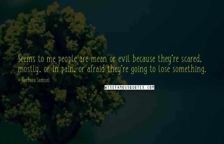 Barbara Samuel Quotes: Seems to me people are mean or evil because they're scared, mostly, or in pain, or afraid they're going to lose something.