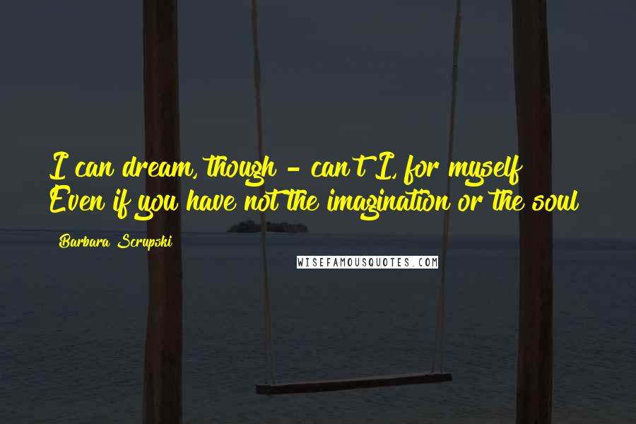 Barbara Scrupski Quotes: I can dream, though - can't I, for myself? Even if you have not the imagination or the soul?