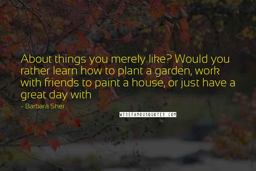 Barbara Sher Quotes: About things you merely like? Would you rather learn how to plant a garden, work with friends to paint a house, or just have a great day with