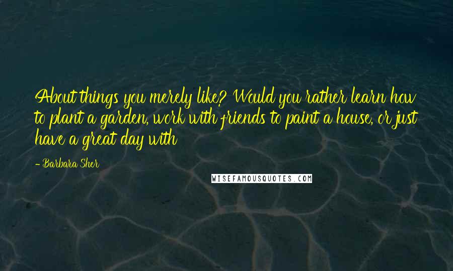 Barbara Sher Quotes: About things you merely like? Would you rather learn how to plant a garden, work with friends to paint a house, or just have a great day with