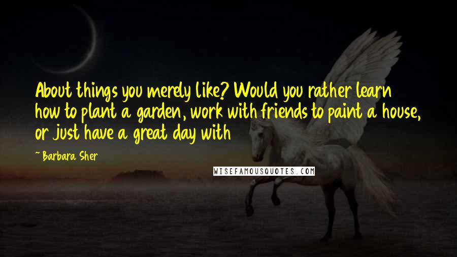 Barbara Sher Quotes: About things you merely like? Would you rather learn how to plant a garden, work with friends to paint a house, or just have a great day with