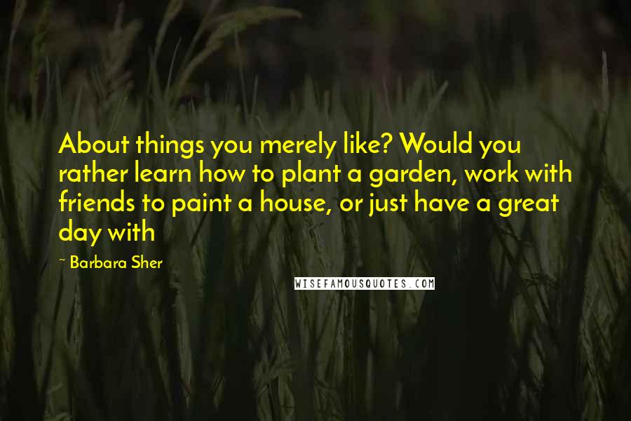 Barbara Sher Quotes: About things you merely like? Would you rather learn how to plant a garden, work with friends to paint a house, or just have a great day with