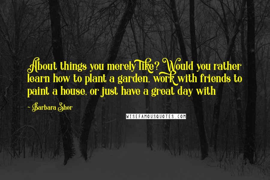 Barbara Sher Quotes: About things you merely like? Would you rather learn how to plant a garden, work with friends to paint a house, or just have a great day with