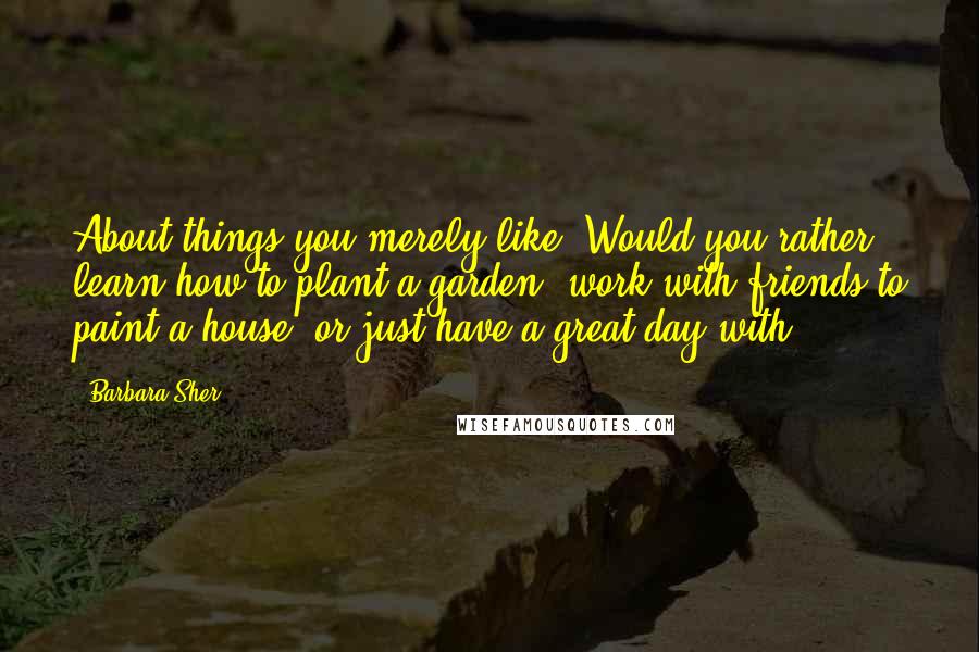 Barbara Sher Quotes: About things you merely like? Would you rather learn how to plant a garden, work with friends to paint a house, or just have a great day with