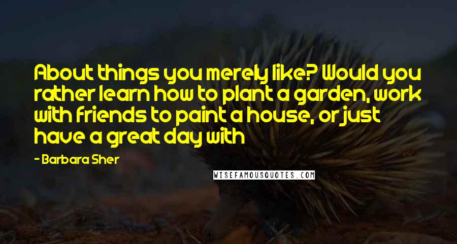 Barbara Sher Quotes: About things you merely like? Would you rather learn how to plant a garden, work with friends to paint a house, or just have a great day with
