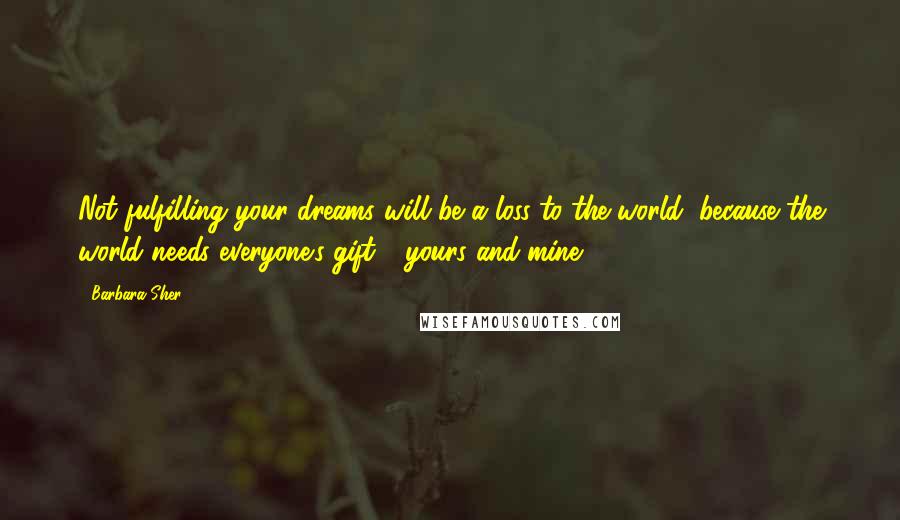 Barbara Sher Quotes: Not fulfilling your dreams will be a loss to the world, because the world needs everyone's gift - yours and mine.
