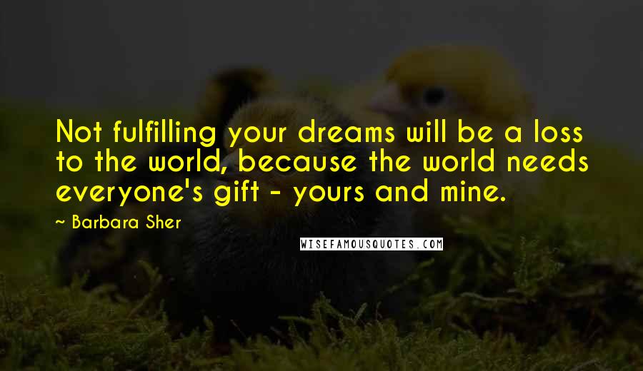 Barbara Sher Quotes: Not fulfilling your dreams will be a loss to the world, because the world needs everyone's gift - yours and mine.