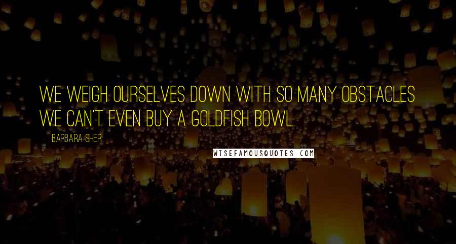 Barbara Sher Quotes: We weigh ourselves down with so many obstacles we can't even buy a goldfish bowl.