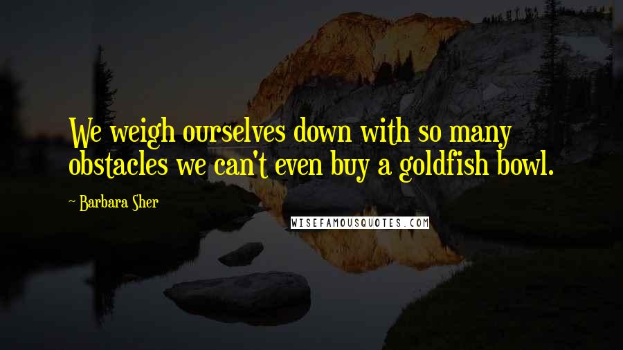 Barbara Sher Quotes: We weigh ourselves down with so many obstacles we can't even buy a goldfish bowl.