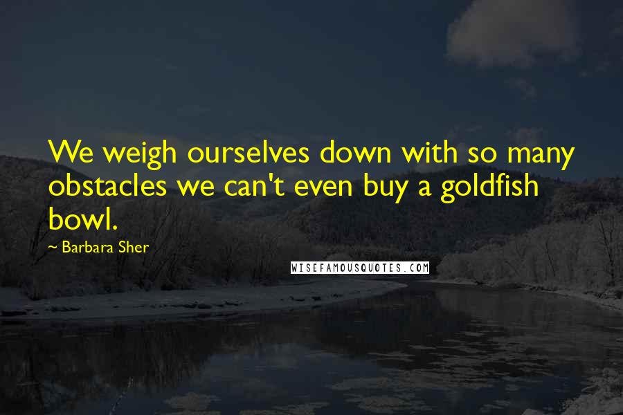 Barbara Sher Quotes: We weigh ourselves down with so many obstacles we can't even buy a goldfish bowl.