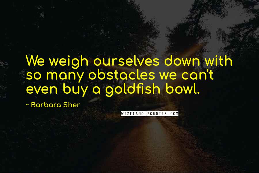 Barbara Sher Quotes: We weigh ourselves down with so many obstacles we can't even buy a goldfish bowl.