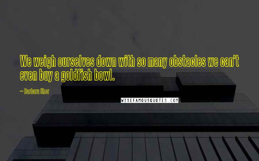 Barbara Sher Quotes: We weigh ourselves down with so many obstacles we can't even buy a goldfish bowl.