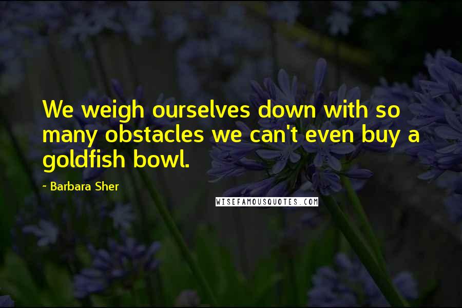 Barbara Sher Quotes: We weigh ourselves down with so many obstacles we can't even buy a goldfish bowl.