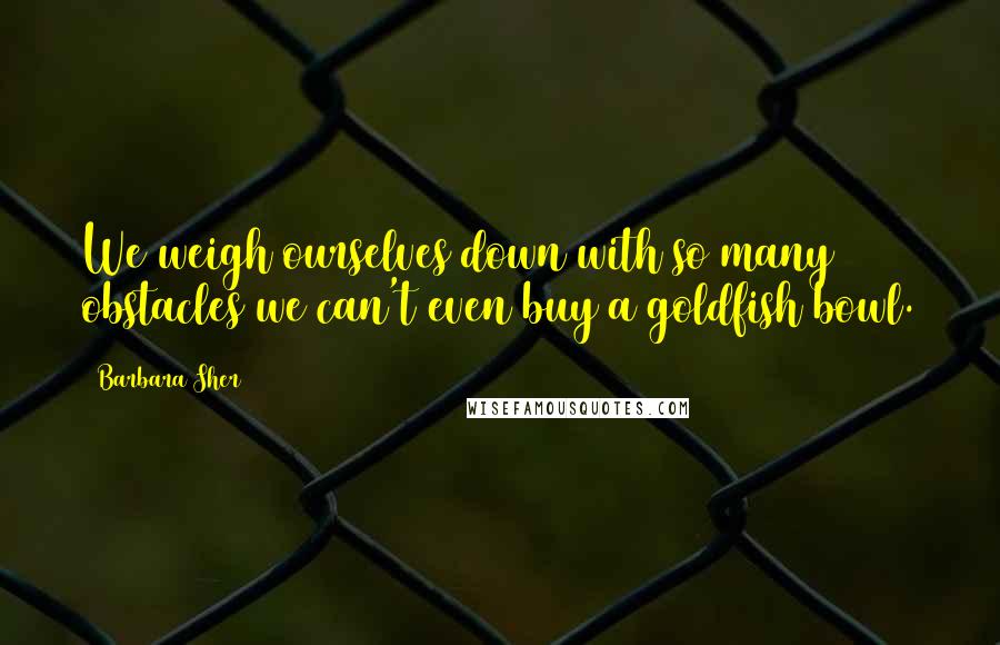 Barbara Sher Quotes: We weigh ourselves down with so many obstacles we can't even buy a goldfish bowl.