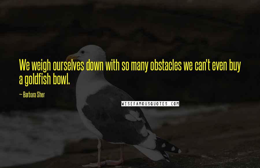 Barbara Sher Quotes: We weigh ourselves down with so many obstacles we can't even buy a goldfish bowl.