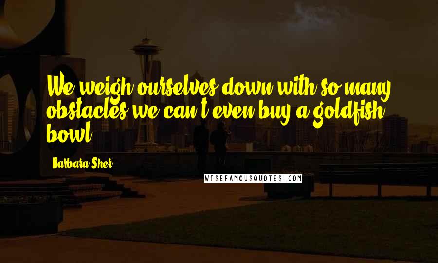 Barbara Sher Quotes: We weigh ourselves down with so many obstacles we can't even buy a goldfish bowl.