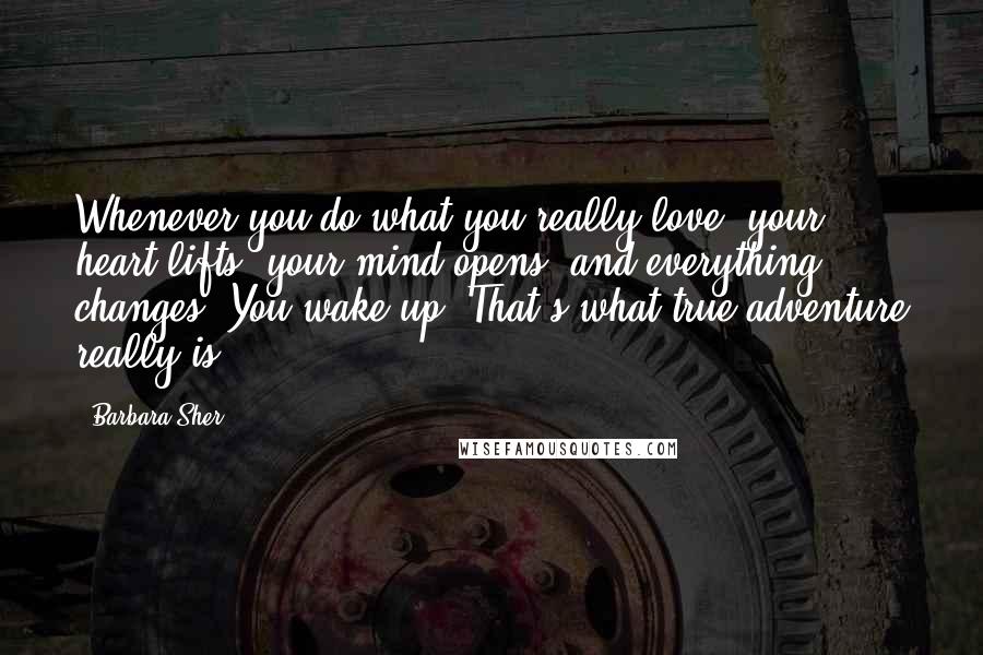 Barbara Sher Quotes: Whenever you do what you really love, your heart lifts, your mind opens, and everything changes. You wake up. That's what true adventure really is.