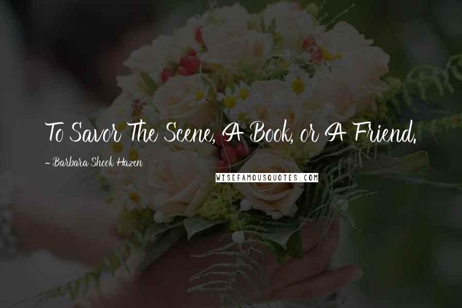 Barbara Shook Hazen Quotes: To Savor The Scene, A Book, or A Friend.