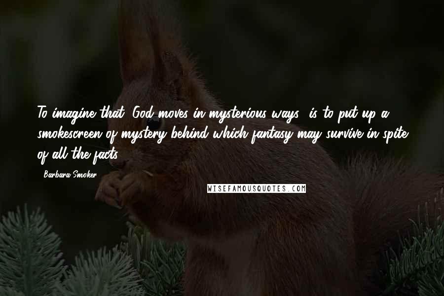 Barbara Smoker Quotes: To imagine that "God moves in mysterious ways" is to put up a smokescreen of mystery behind which fantasy may survive in spite of all the facts.