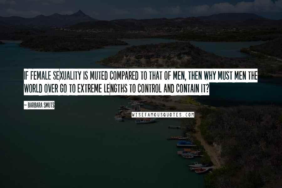 Barbara Smuts Quotes: If female sexuality is muted compared to that of men, then why must men the world over go to extreme lengths to control and contain it?