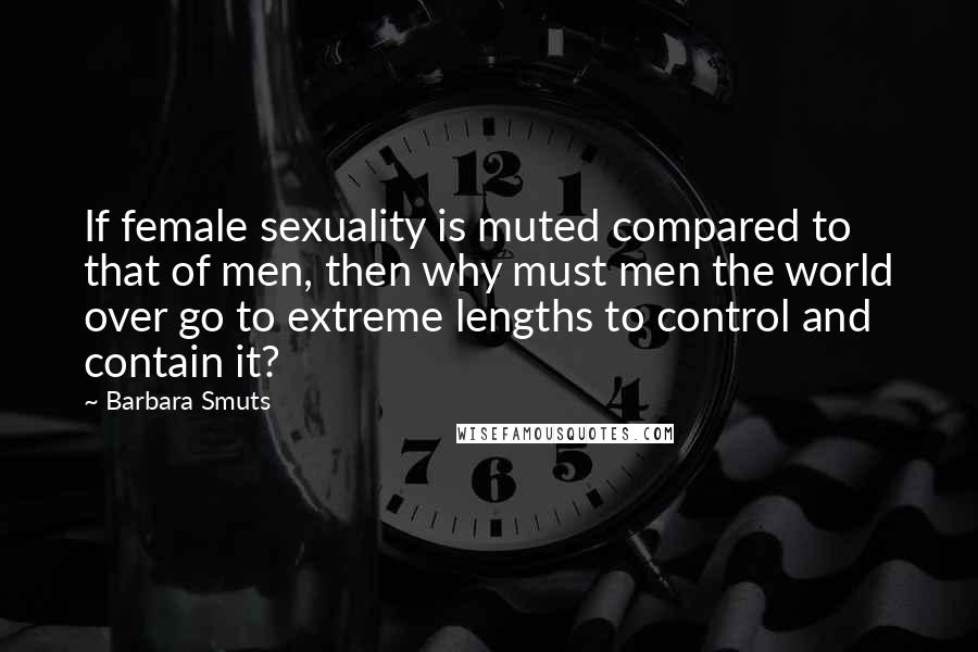 Barbara Smuts Quotes: If female sexuality is muted compared to that of men, then why must men the world over go to extreme lengths to control and contain it?