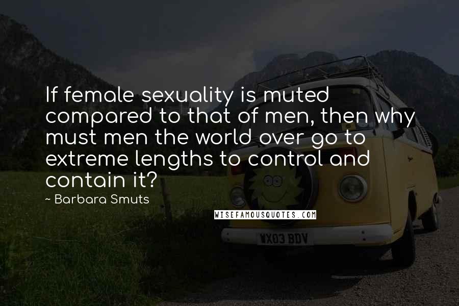 Barbara Smuts Quotes: If female sexuality is muted compared to that of men, then why must men the world over go to extreme lengths to control and contain it?