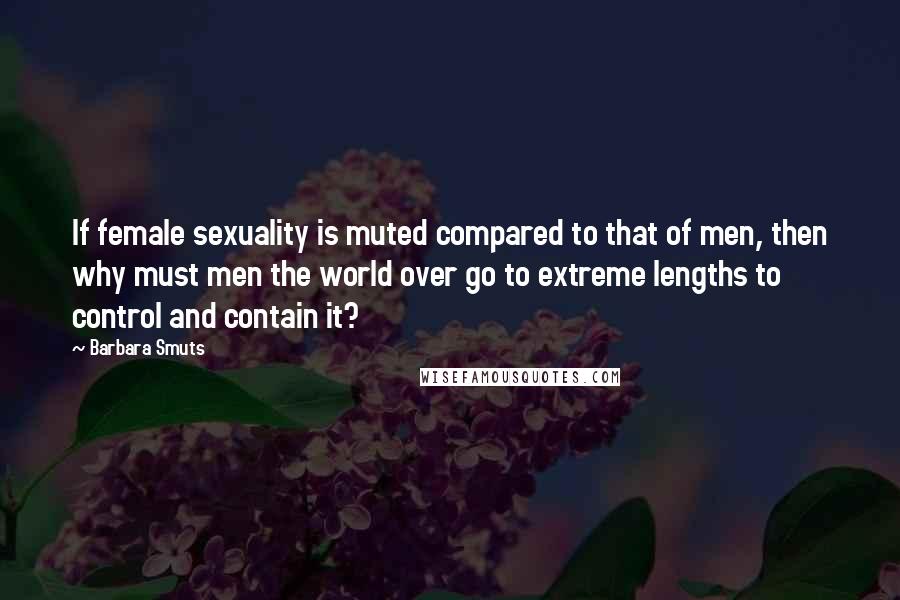 Barbara Smuts Quotes: If female sexuality is muted compared to that of men, then why must men the world over go to extreme lengths to control and contain it?