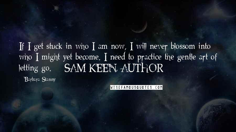 Barbara Stanny Quotes: If I get stuck in who I am now, I will never blossom into who I might yet become. I need to practice the gentle art of letting go. - SAM KEEN, AUTHOR
