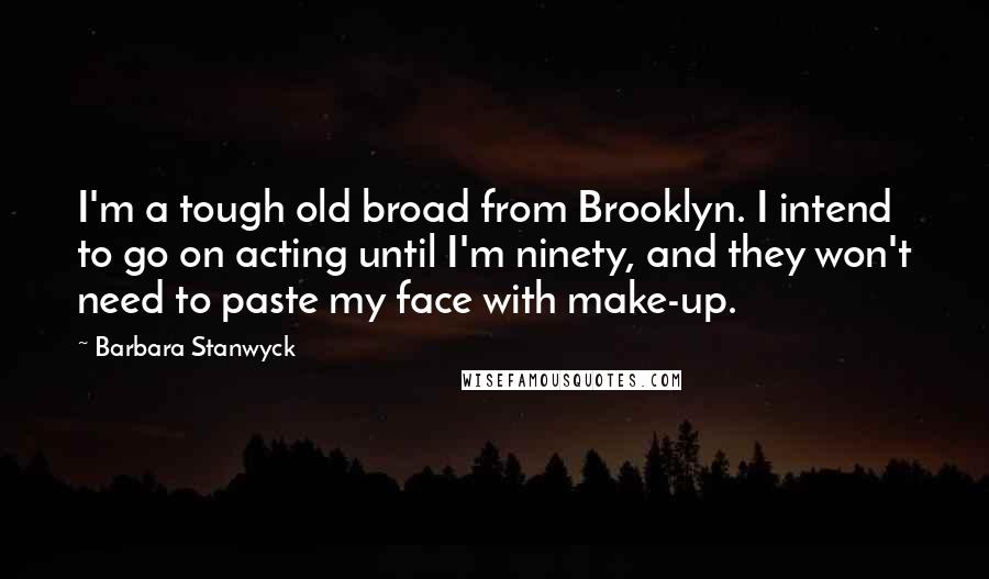 Barbara Stanwyck Quotes: I'm a tough old broad from Brooklyn. I intend to go on acting until I'm ninety, and they won't need to paste my face with make-up.