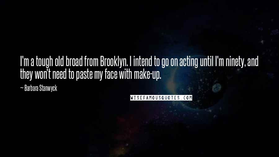 Barbara Stanwyck Quotes: I'm a tough old broad from Brooklyn. I intend to go on acting until I'm ninety, and they won't need to paste my face with make-up.