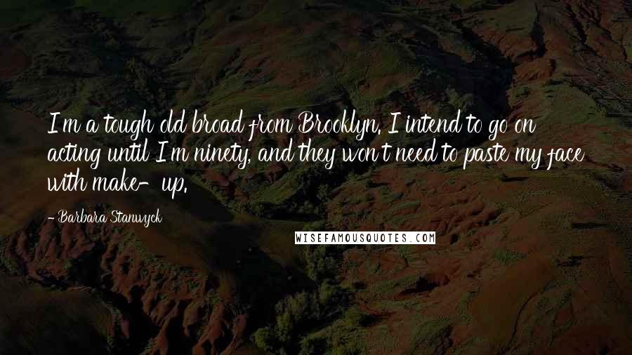 Barbara Stanwyck Quotes: I'm a tough old broad from Brooklyn. I intend to go on acting until I'm ninety, and they won't need to paste my face with make-up.