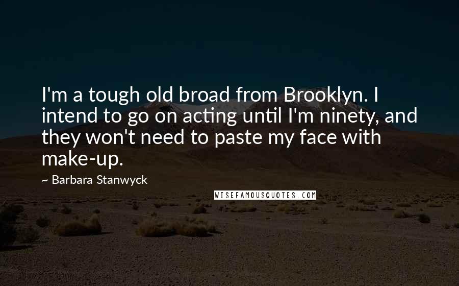 Barbara Stanwyck Quotes: I'm a tough old broad from Brooklyn. I intend to go on acting until I'm ninety, and they won't need to paste my face with make-up.
