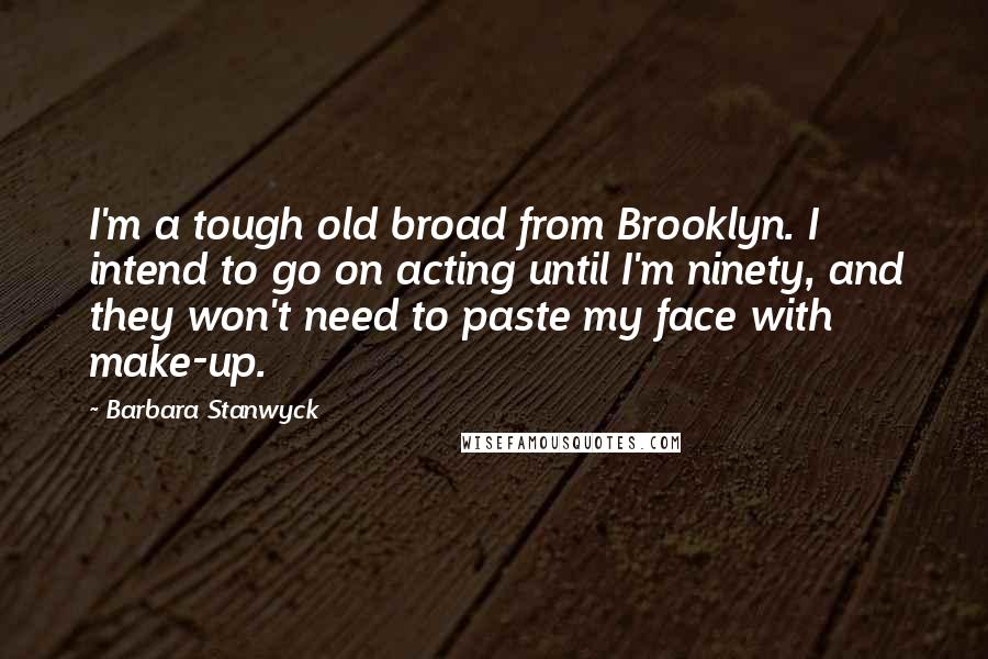 Barbara Stanwyck Quotes: I'm a tough old broad from Brooklyn. I intend to go on acting until I'm ninety, and they won't need to paste my face with make-up.