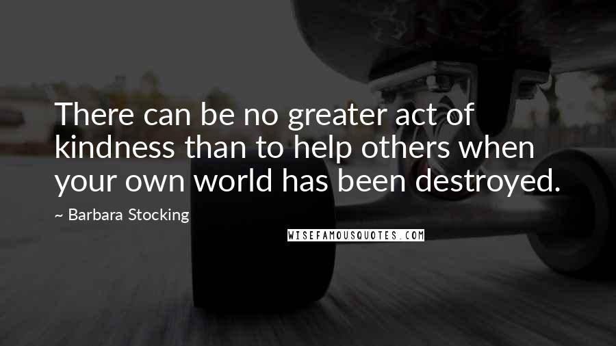 Barbara Stocking Quotes: There can be no greater act of kindness than to help others when your own world has been destroyed.