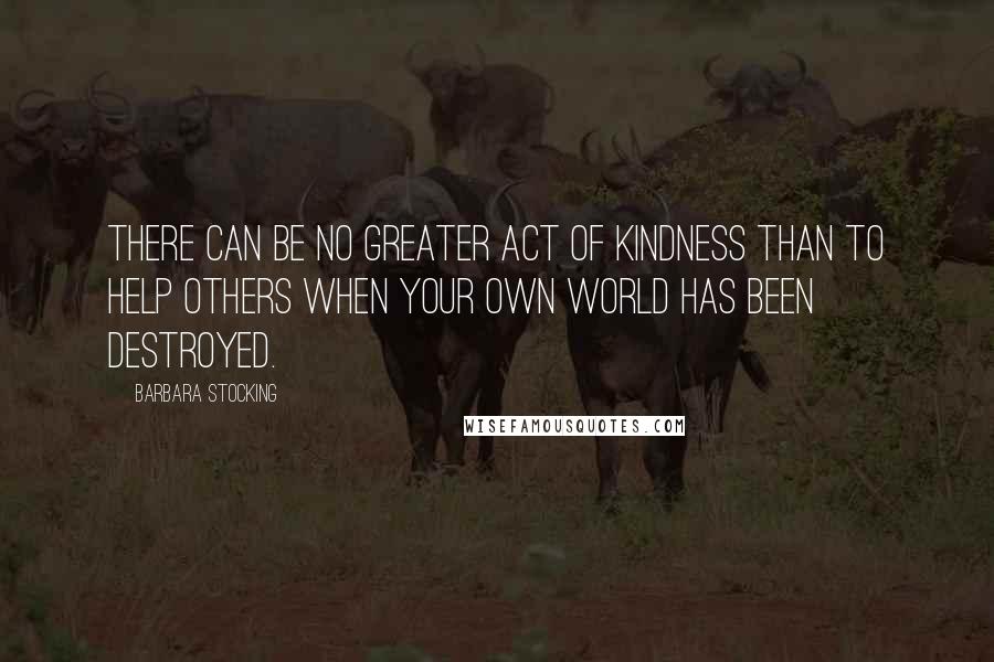 Barbara Stocking Quotes: There can be no greater act of kindness than to help others when your own world has been destroyed.