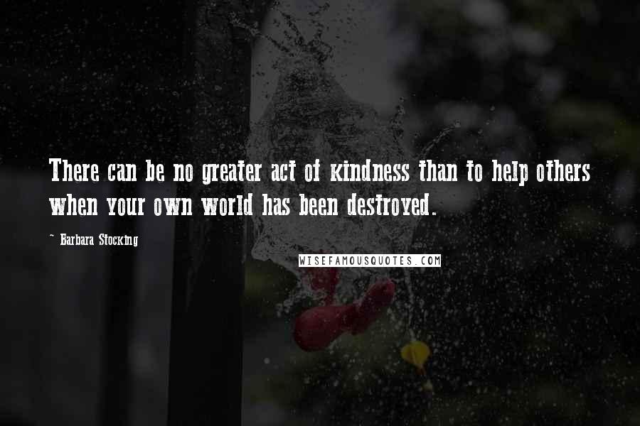 Barbara Stocking Quotes: There can be no greater act of kindness than to help others when your own world has been destroyed.