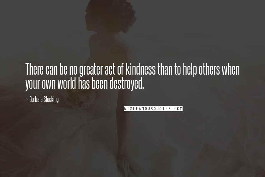 Barbara Stocking Quotes: There can be no greater act of kindness than to help others when your own world has been destroyed.