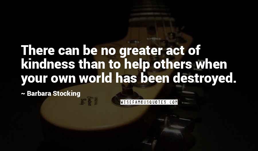 Barbara Stocking Quotes: There can be no greater act of kindness than to help others when your own world has been destroyed.