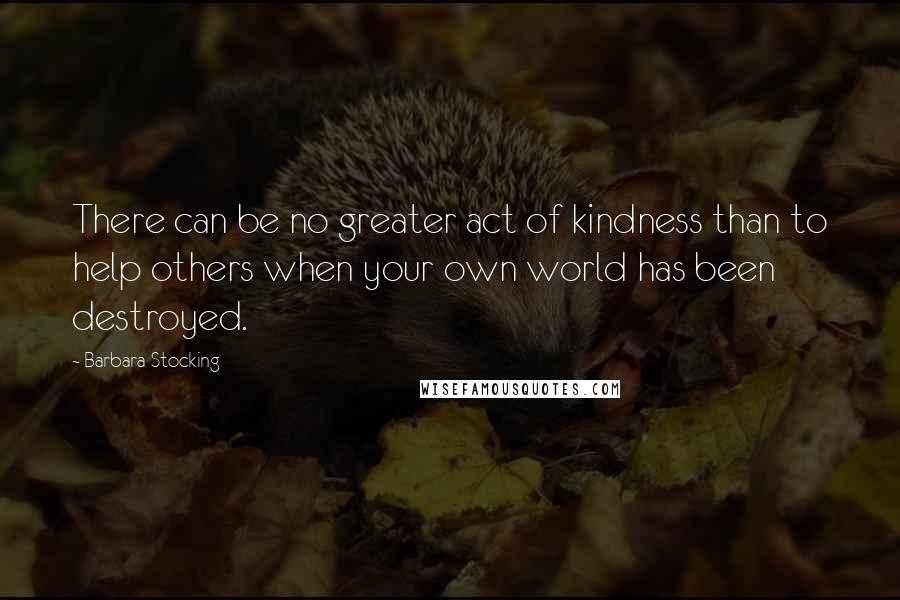 Barbara Stocking Quotes: There can be no greater act of kindness than to help others when your own world has been destroyed.