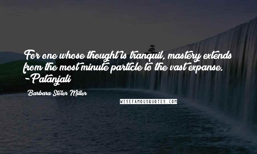 Barbara Stoler Miller Quotes: For one whose thought is tranquil, mastery extends from the most minute particle to the vast expanse. -Patanjali