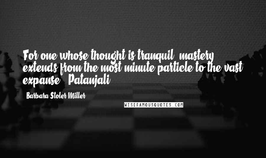 Barbara Stoler Miller Quotes: For one whose thought is tranquil, mastery extends from the most minute particle to the vast expanse. -Patanjali