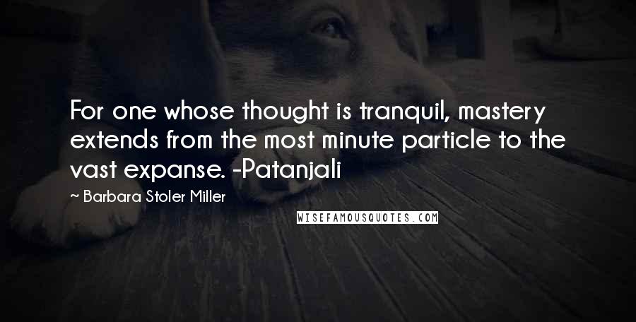 Barbara Stoler Miller Quotes: For one whose thought is tranquil, mastery extends from the most minute particle to the vast expanse. -Patanjali