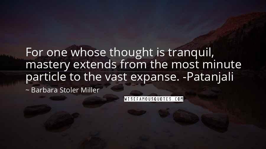 Barbara Stoler Miller Quotes: For one whose thought is tranquil, mastery extends from the most minute particle to the vast expanse. -Patanjali