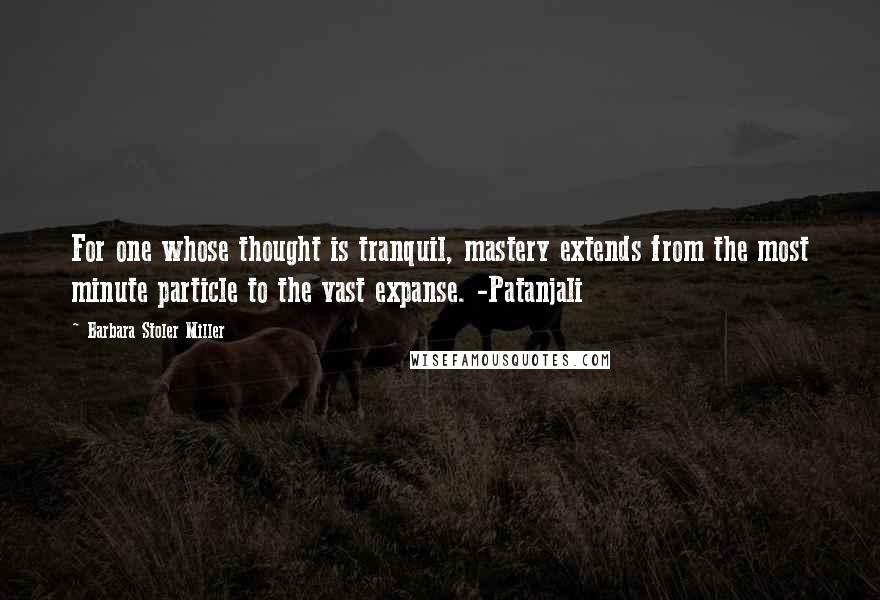 Barbara Stoler Miller Quotes: For one whose thought is tranquil, mastery extends from the most minute particle to the vast expanse. -Patanjali