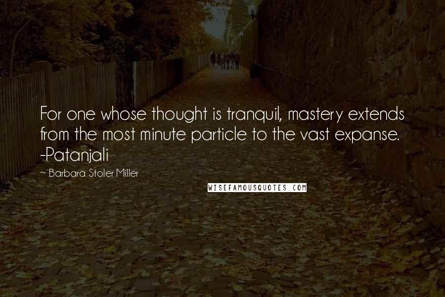 Barbara Stoler Miller Quotes: For one whose thought is tranquil, mastery extends from the most minute particle to the vast expanse. -Patanjali