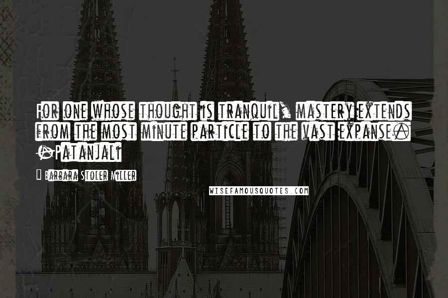 Barbara Stoler Miller Quotes: For one whose thought is tranquil, mastery extends from the most minute particle to the vast expanse. -Patanjali