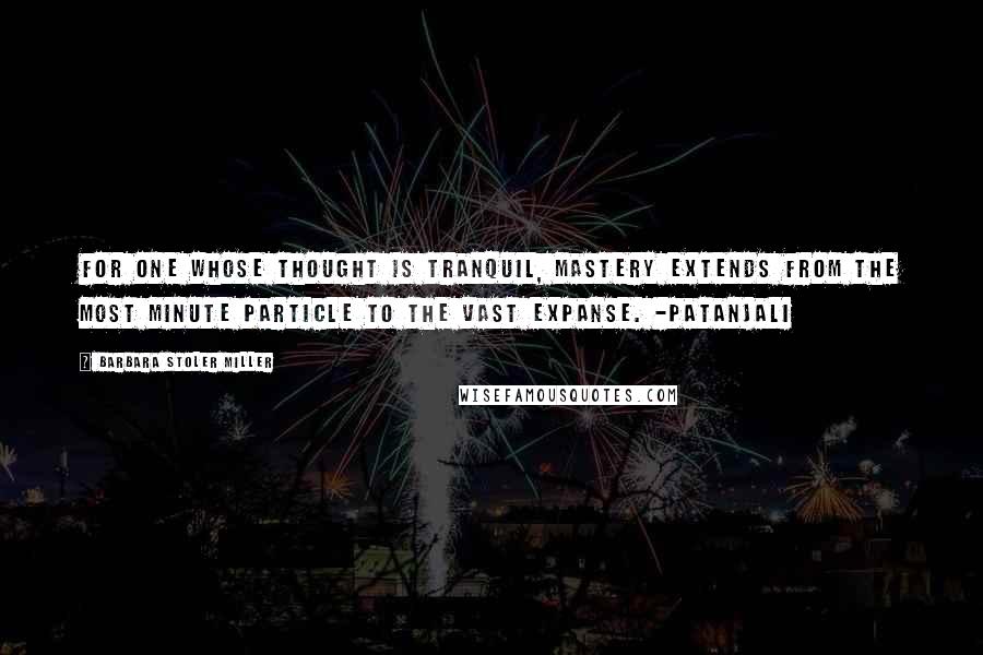 Barbara Stoler Miller Quotes: For one whose thought is tranquil, mastery extends from the most minute particle to the vast expanse. -Patanjali