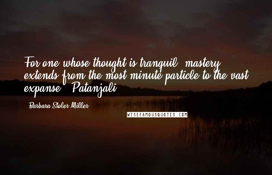 Barbara Stoler Miller Quotes: For one whose thought is tranquil, mastery extends from the most minute particle to the vast expanse. -Patanjali