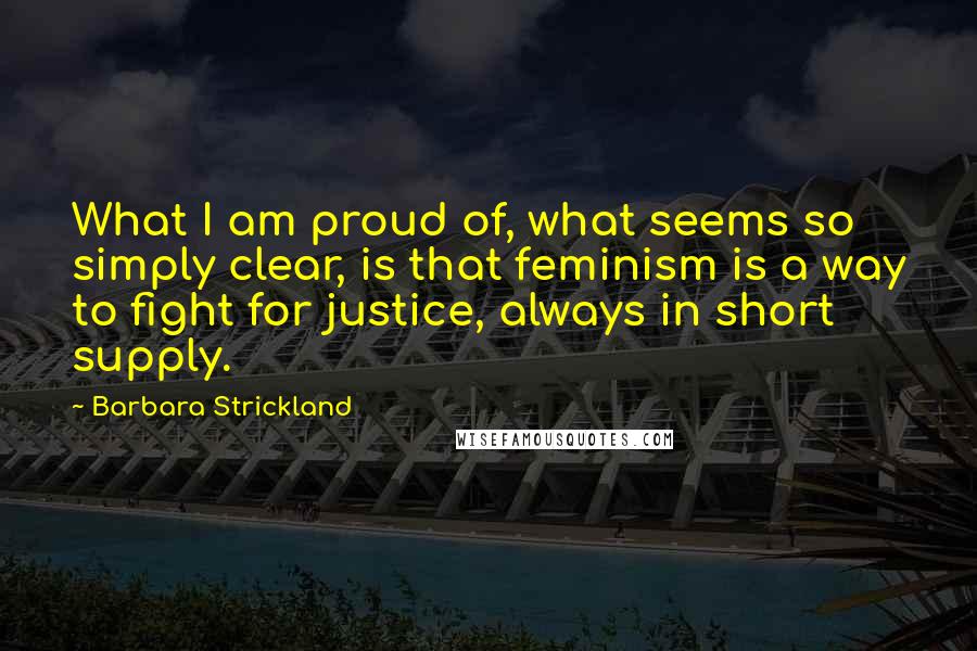 Barbara Strickland Quotes: What I am proud of, what seems so simply clear, is that feminism is a way to fight for justice, always in short supply.